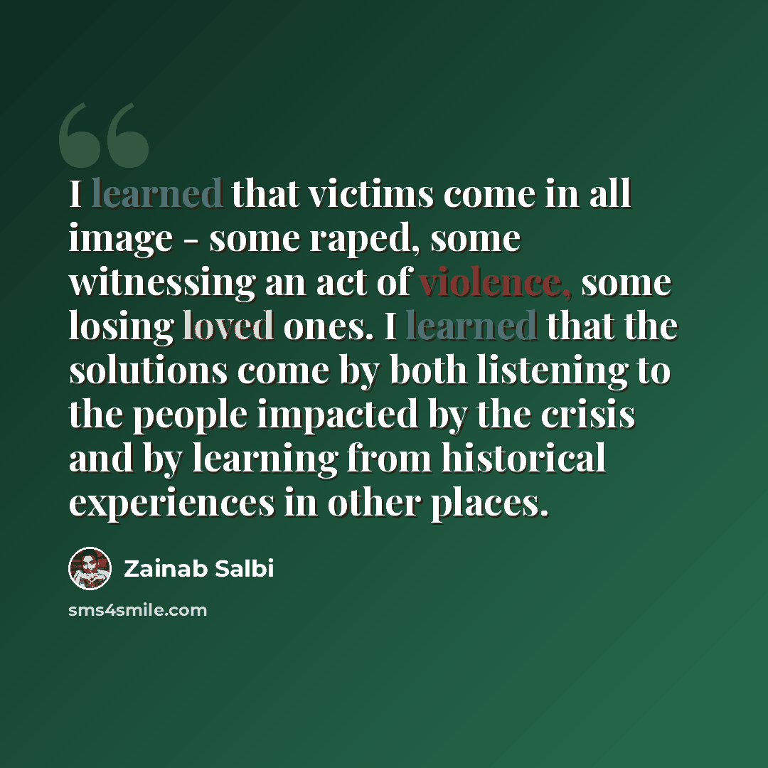 “I learned that victims come in all image - some raped, some witnessing an act of violence, some losing loved ones. I learned that the solutions come by both listening to the people impacted by the crisis and by learning from historical experiences in other places.” quote by Zainab Salbi