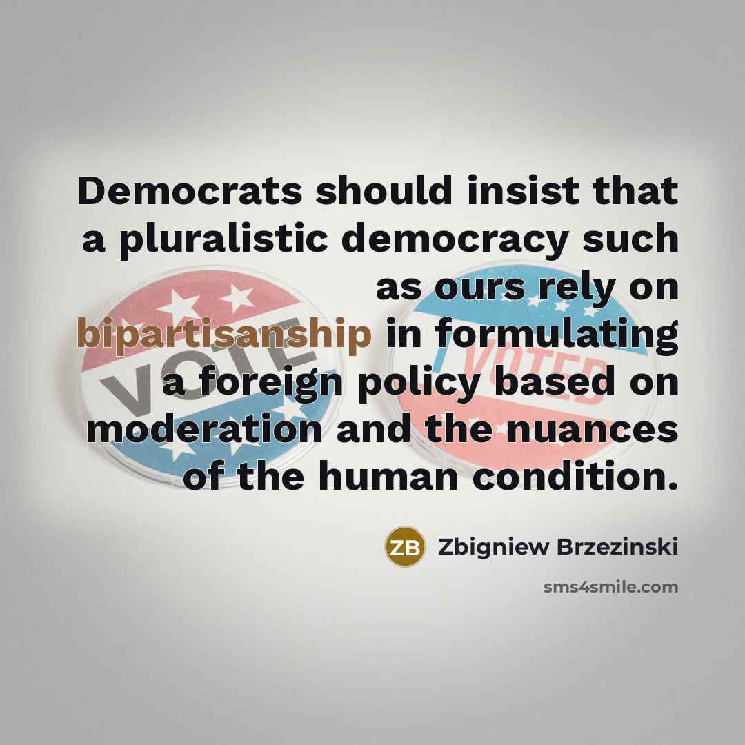 “Democrats should insist that a pluralistic democracy such as ours rely on bipartisanship in formulating a foreign policy based on moderation and the nuances of the human condition.” quote by Zbigniew Brzezinski