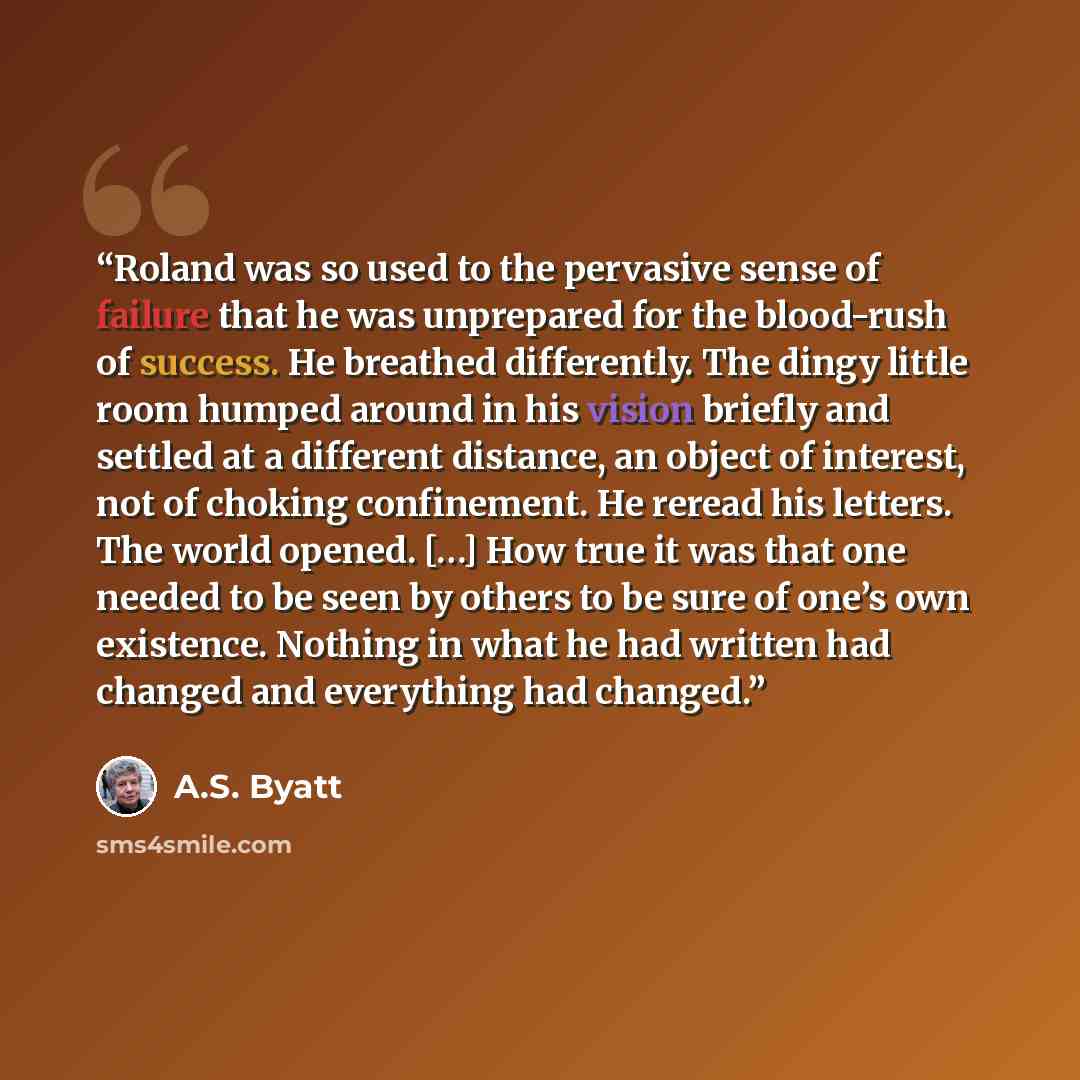 “Roland was so used to the pervasive sense of failure that he was unprepared for the blood-rush of success. He breathed differently. The dingy little room humped around in his vision briefly and settled at a different distance, an object of interest, not of choking confinement. He reread his…” quote by A.S. Byatt