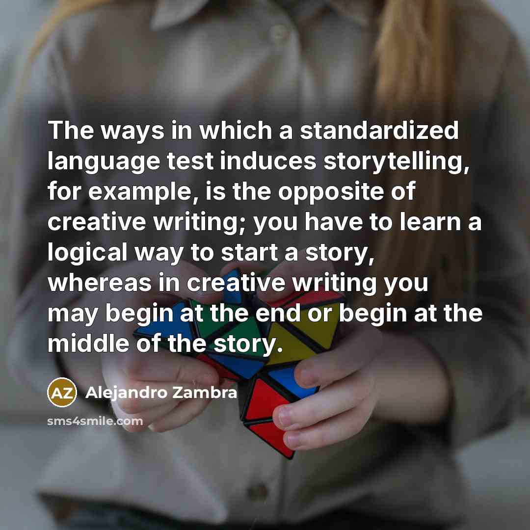 “The ways in which a standardized language test induces storytelling, for example, is the opposite of creative writing; you have to learn a logical way to start a story, whereas in creative writing you may begin at the end or begin at the middle of the story.” quote by Alejandro Zambra