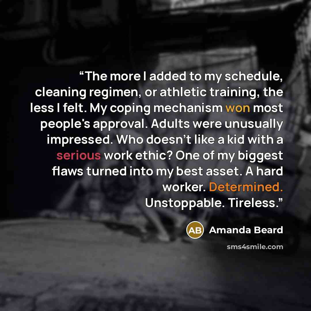 “The more I added to my schedule, cleaning regimen, or athletic training, the less I felt. My coping mechanism won most people's approval. Adults were unusually impressed. Who doesn't like a kid with a serious work ethic? One of my biggest flaws turned into my best asset. A hard worker. Determined…” quote by Amanda Beard