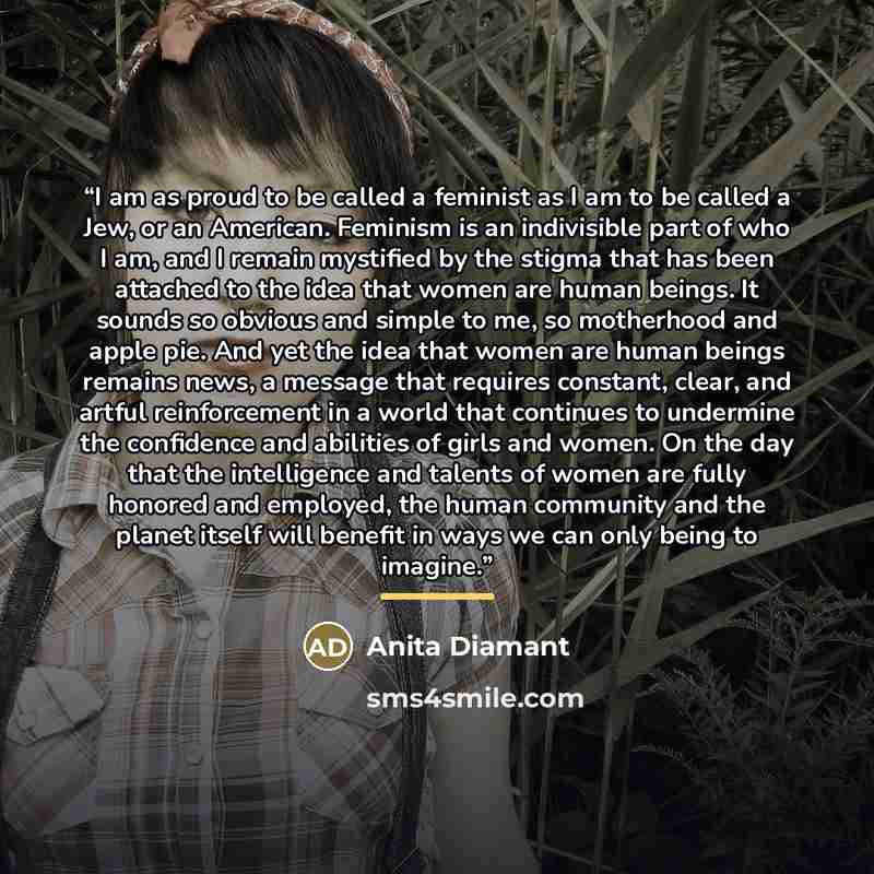 “I am as proud to be called a feminist as I am to be called a Jew, or an American. Feminism is an indivisible part of who I am, and I remain mystified by the stigma that has been attached to the idea that women are human beings. It sounds so obvious and simple to me, so motherhood and apple pie…” quote by Anita Diamant