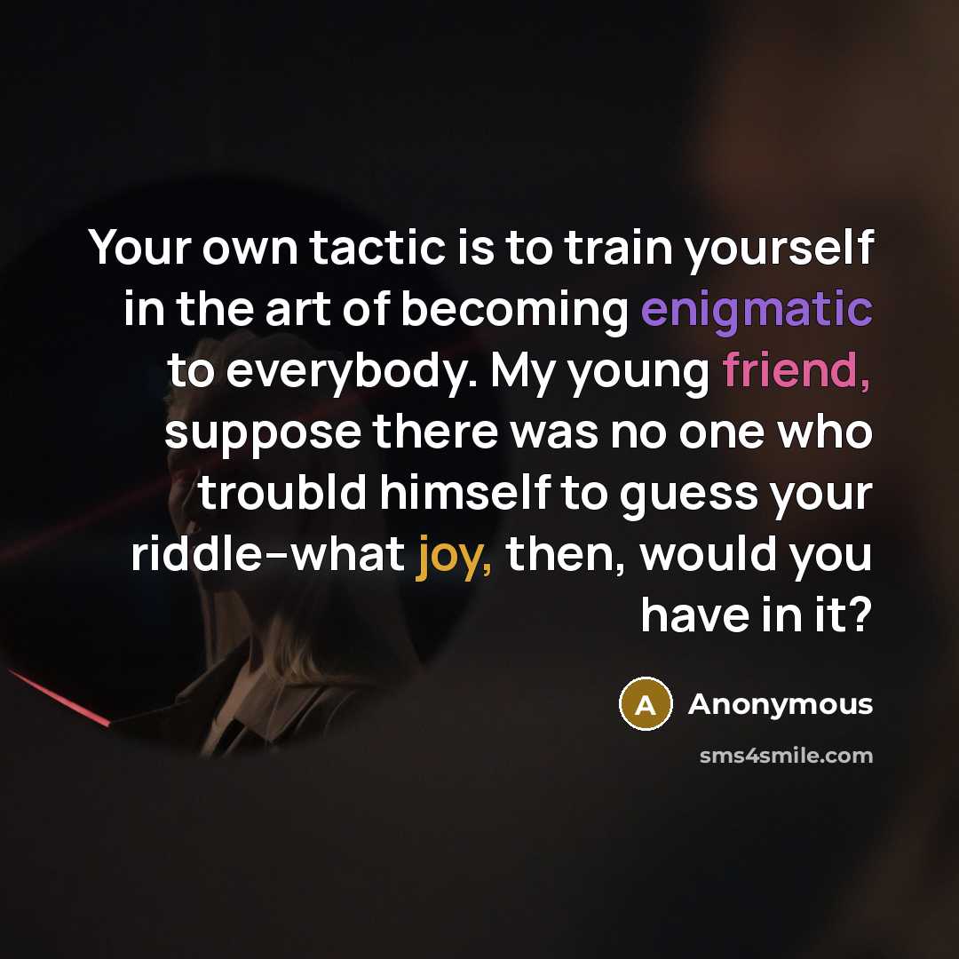 “Your own tactic is to train yourself in the art of becoming enigmatic to everybody. My young friend, suppose there was no one who troubld himself to guess your riddle--what joy, then, would you have in it?” quote by Anonymous