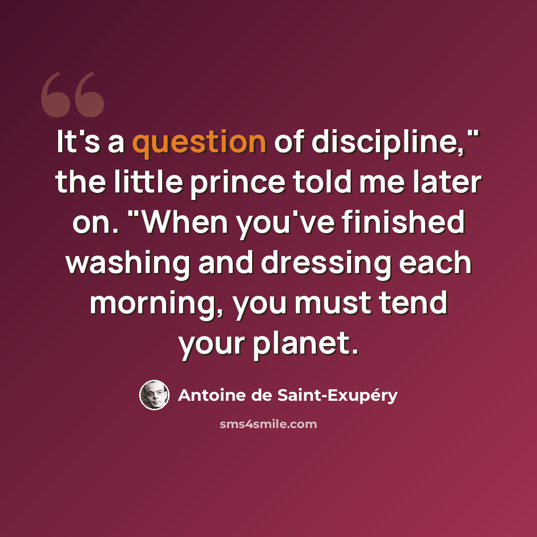 “It's a question of discipline," the little prince told me later on. "When you've finished washing and dressing each morning, you must tend your planet.” quote by Antoine de Saint-Exupery