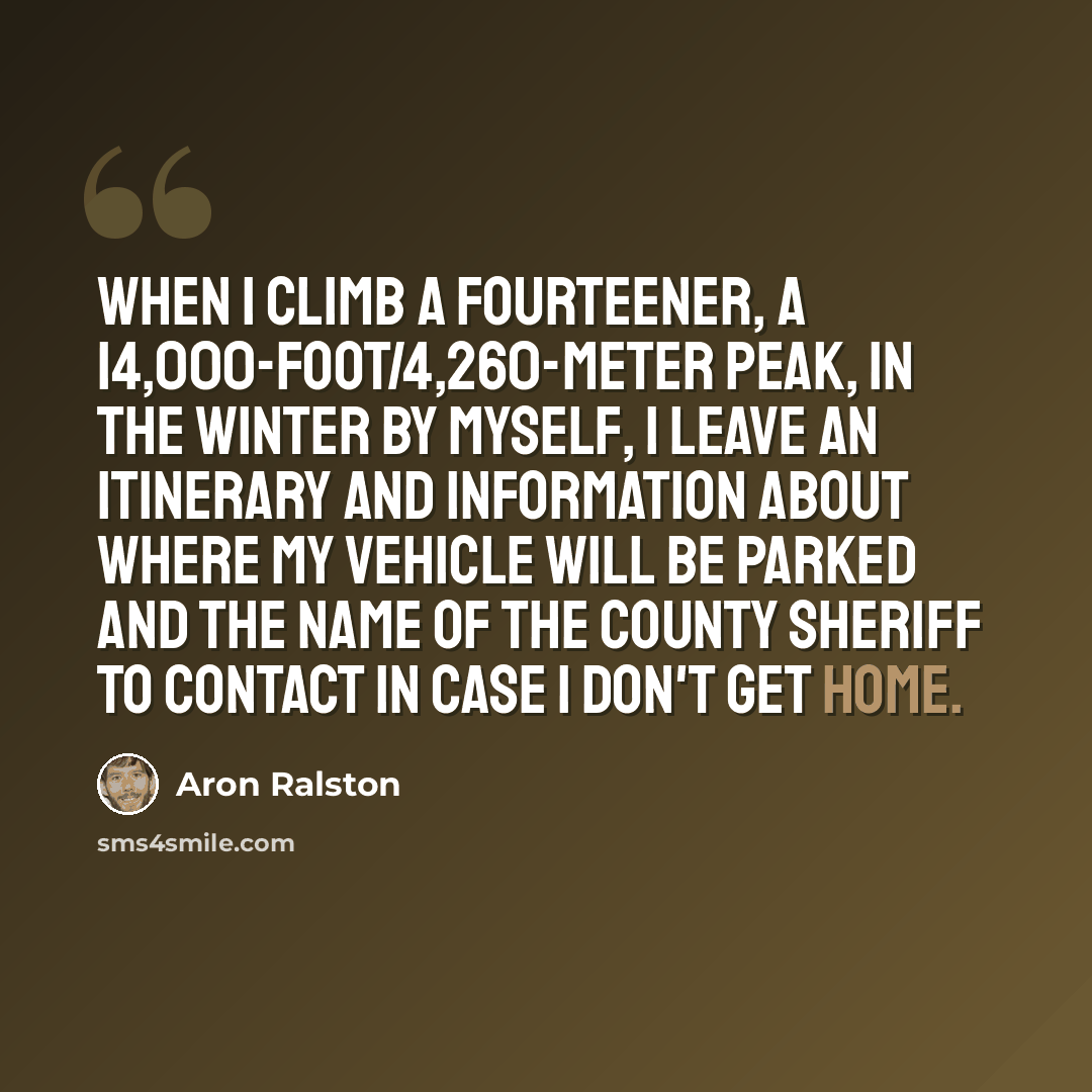 “When I climb a fourteener, a 14,000-foot/4,260-meter peak, in the winter by myself, I leave an itinerary and information about where my vehicle will be parked and the name of the county sheriff to contact in case I don't get home.” quote by Aron Ralston