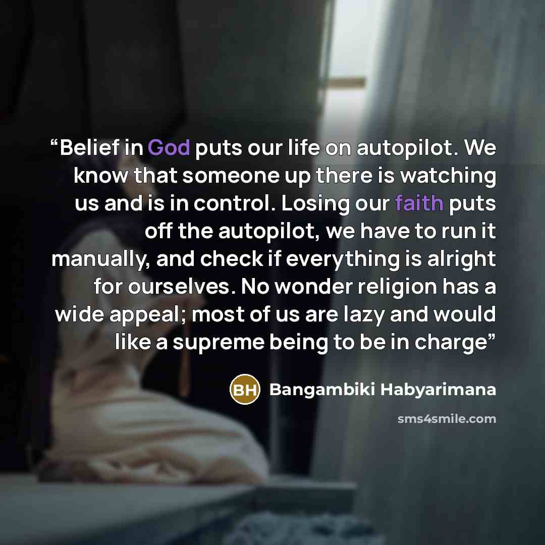 “Belief in God puts our life on autopilot. We know that someone up there is watching us and is in control. Losing our faith puts off the autopilot, we have to run it manually, and check if everything is alright for ourselves. No wonder religion has a wide appeal; most of us are lazy and would like…” quote by Bangambiki Habyarimana