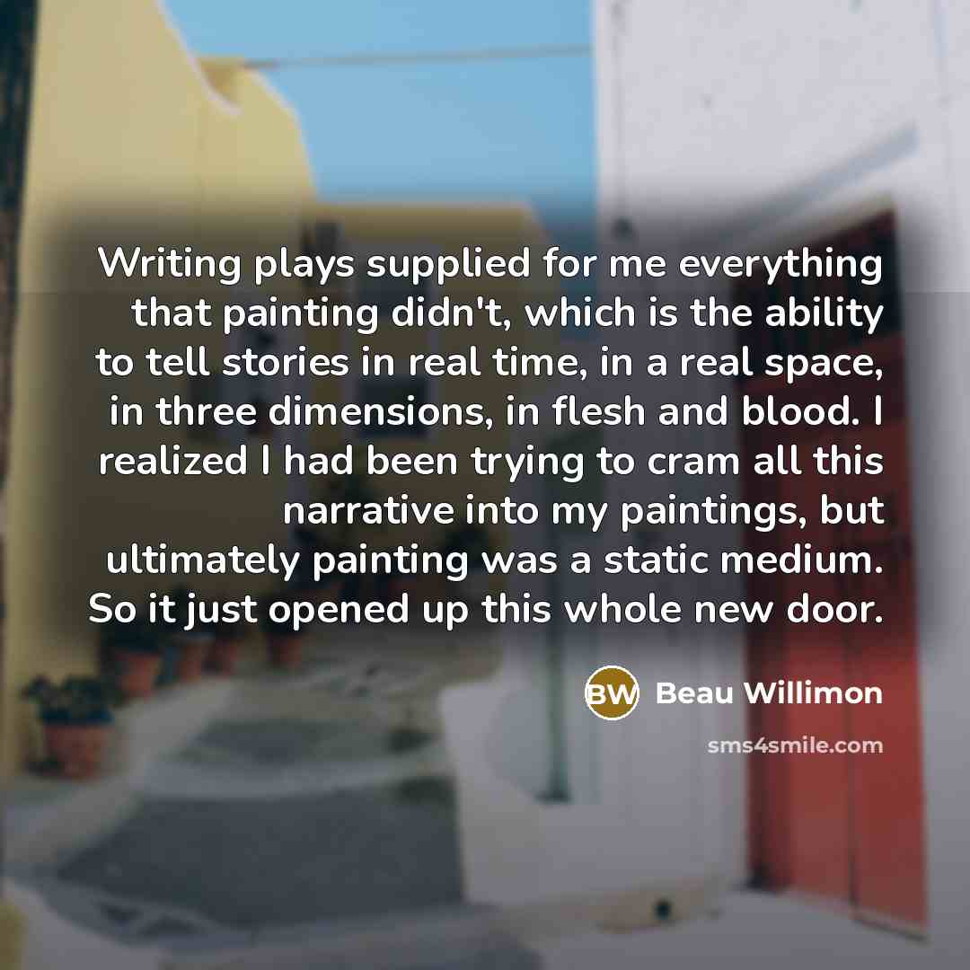 “Writing plays supplied for me everything that painting didn't, which is the ability to tell stories in real time, in a real space, in three dimensions, in flesh and blood. I realized I had been trying to cram all this narrative into my paintings, but ultimately painting was a static medium. So it…” quote by Beau Willimon