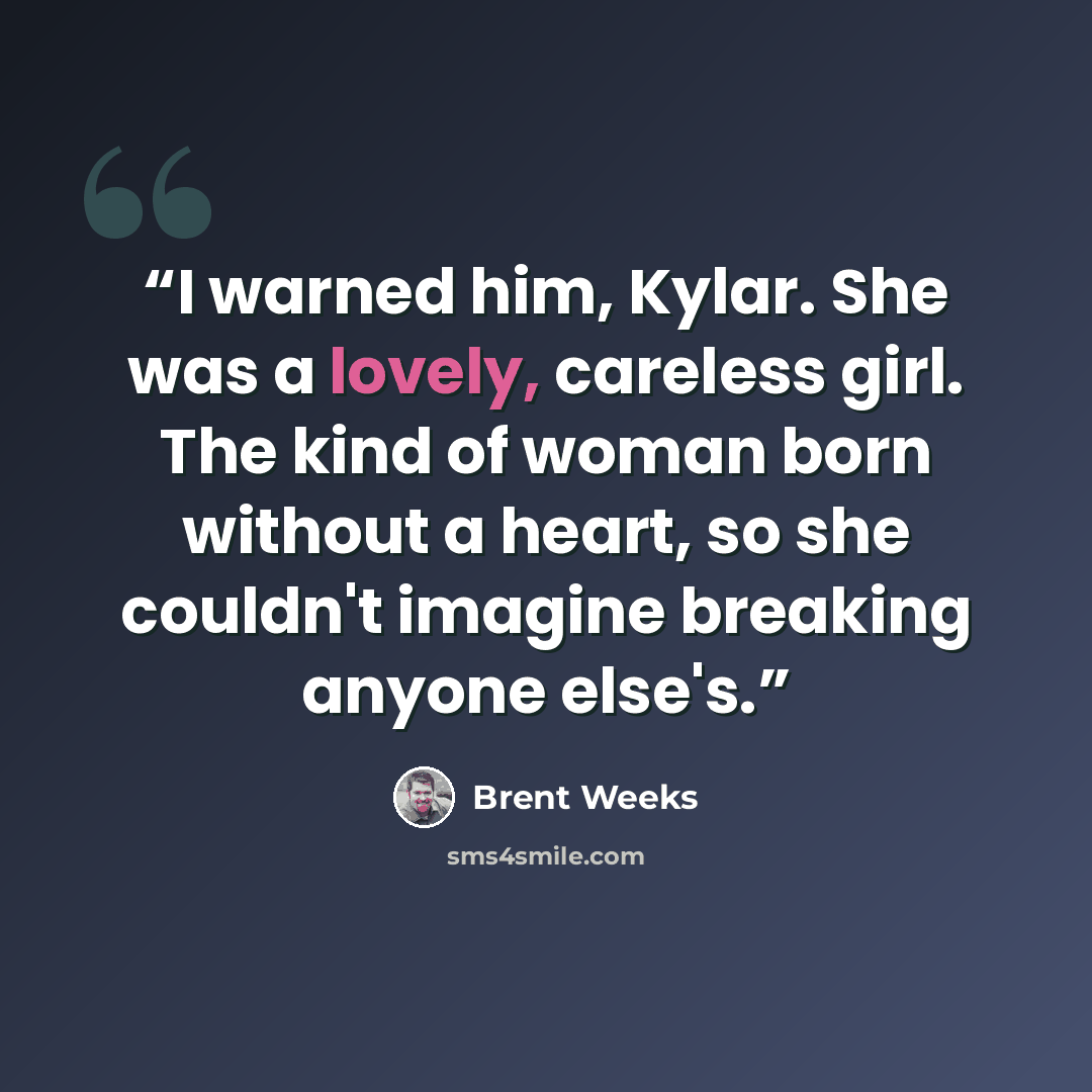 “I warned him, Kylar. She was a lovely, careless girl. The kind of woman born without a heart, so she couldn't imagine breaking anyone else's.” quote by Brent Weeks