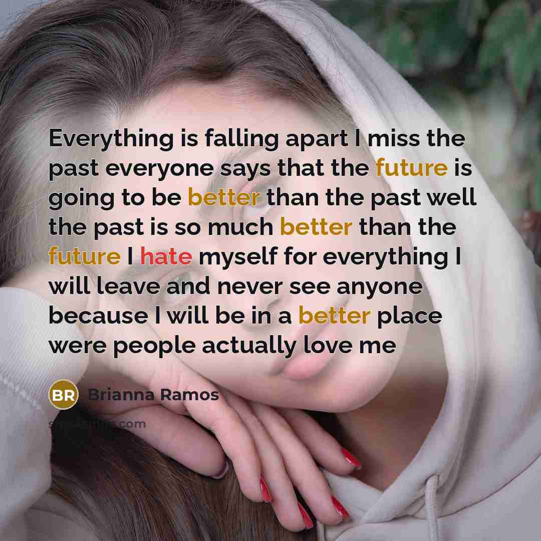 “Everything is falling apart I miss the past everyone says that the future is going to be better than the past well the past is so much better than the future I hate myself for everything I will leave and never see anyone because I will be in a better place were people actually love me” quote by Brianna Ramos