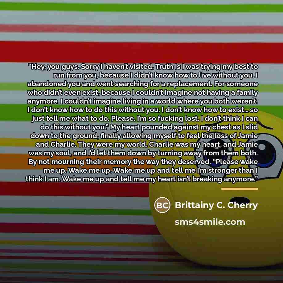 “Hey, you guys. Sorry I haven’t visited. Truth is I was trying my best to run from you, because I didn’t know how to live without you. I abandoned you and went searching for a replacement. For someone who didn’t even exist, because I couldn’t imagine not having a family anymore. I couldn’t imagine…” quote by Brittainy C. Cherry