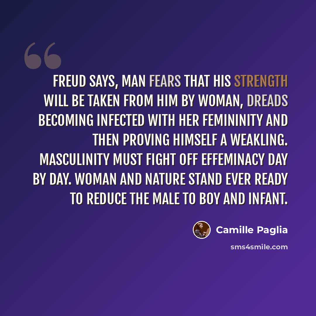 “Freud says, Man fears that his strength will be taken from him by woman, dreads becoming infected with her femininity and then proving himself a weakling. Masculinity must fight off effeminacy day by day. Woman and nature stand ever ready to reduce the male to boy and infant.” quote by Camille Paglia