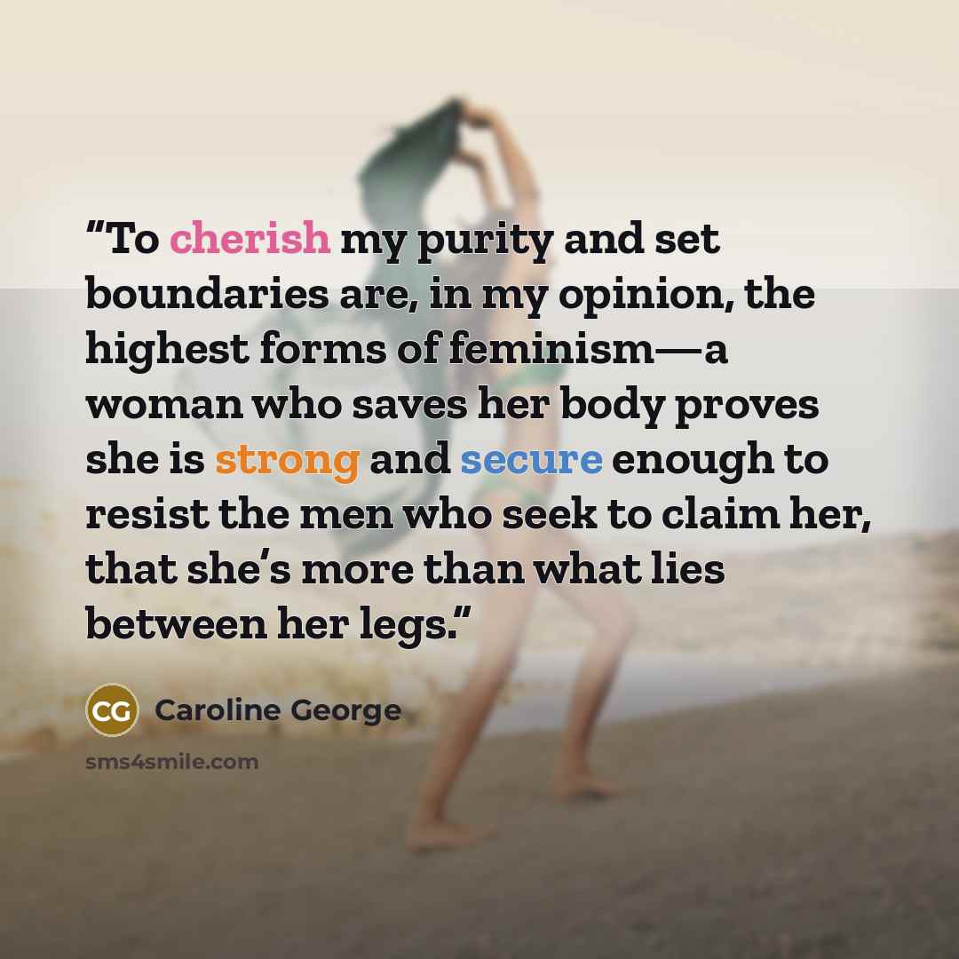 “To cherish my purity and set boundaries are, in my opinion, the highest forms of feminism—a woman who saves her body proves she is strong and secure enough to resist the men who seek to claim her, that she’s more than what lies between her legs.” quote by Caroline George