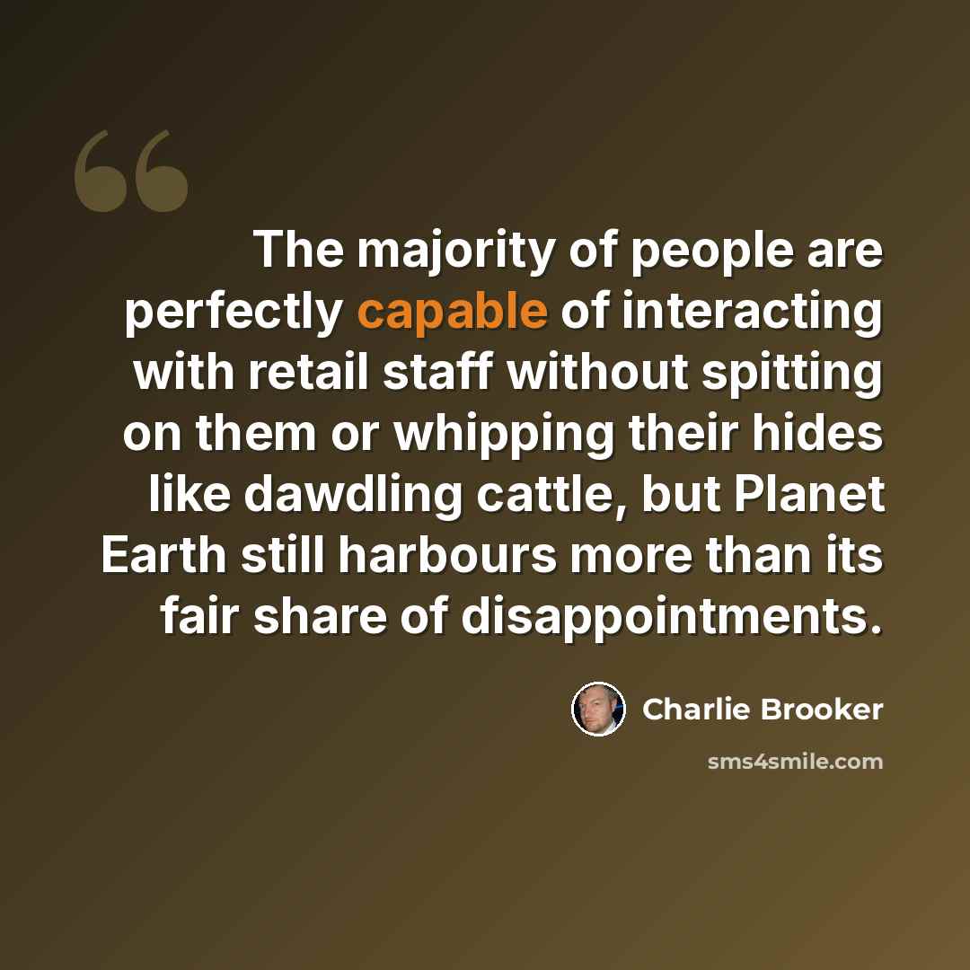 “The majority of people are perfectly capable of interacting with retail staff without spitting on them or whipping their hides like dawdling cattle, but Planet Earth still harbours more than its fair share of disappointments.” quote by Charlie Brooker