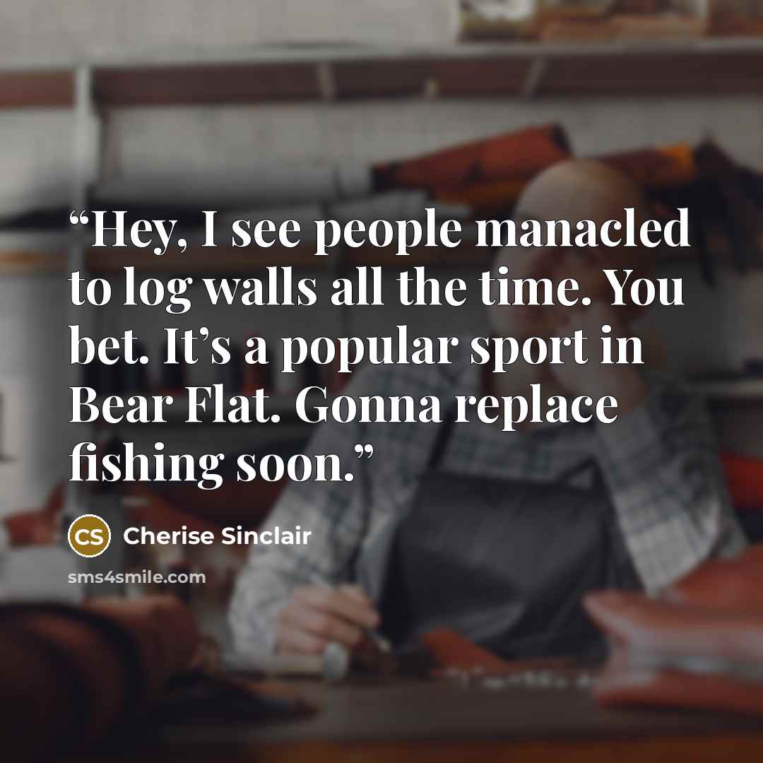 “Hey, I see people manacled to log walls all the time. You bet. It’s a popular sport in Bear Flat. Gonna replace fishing soon.” quote by Cherise Sinclair