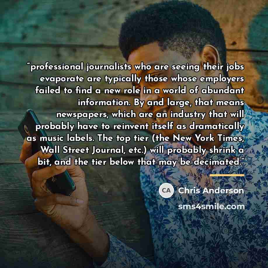 “professional journalists who are seeing their jobs evaporate are typically those whose employers failed to find a new role in a world of abundant information. By and large, that means newspapers, which are an industry that will probably have to reinvent itself as dramatically as music labels. The…” quote by Chris Anderson
