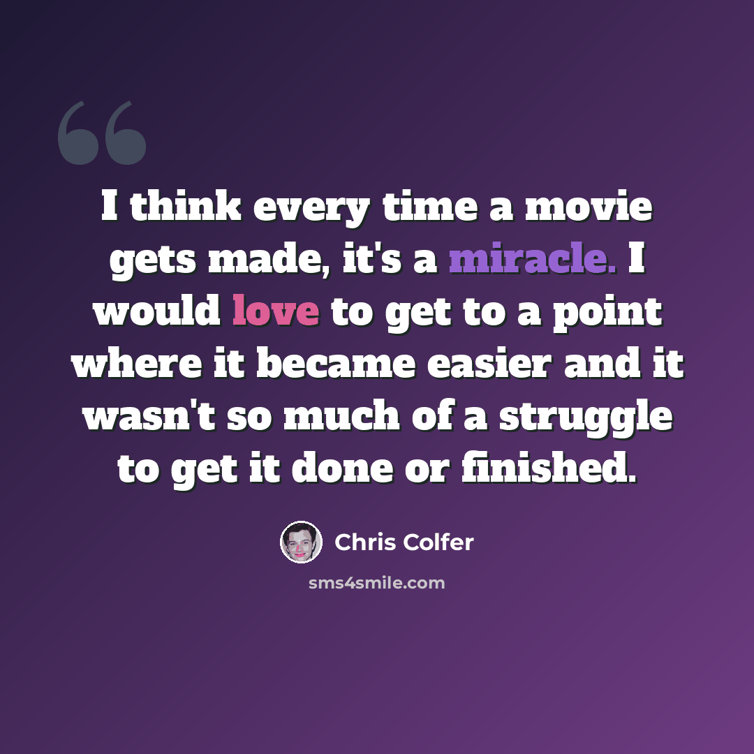 “I think every time a movie gets made, it's a miracle. I would love to get to a point where it became easier and it wasn't so much of a struggle to get it done or finished.” quote by Chris Colfer