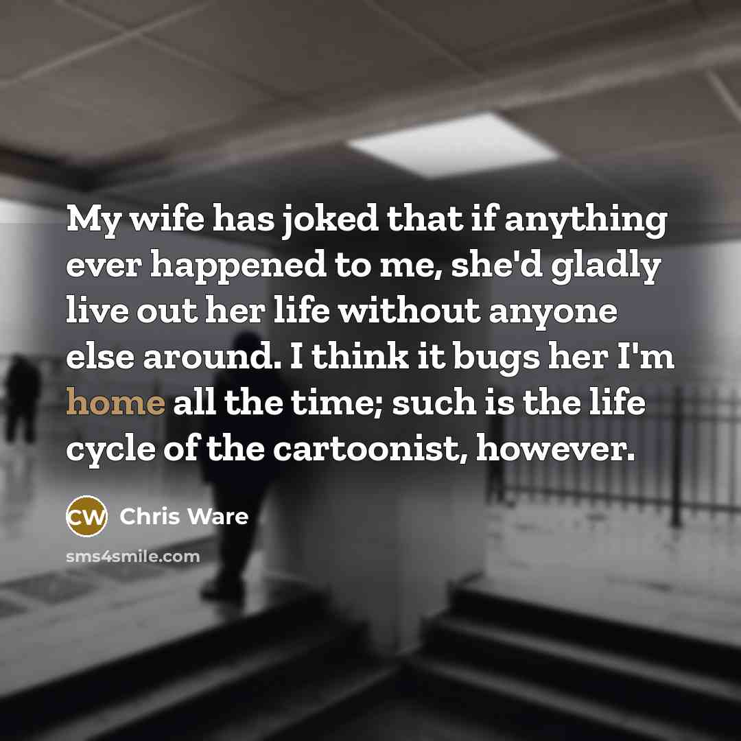 “My wife has joked that if anything ever happened to me, she'd gladly live out her life without anyone else around. I think it bugs her I'm home all the time; such is the life cycle of the cartoonist, however.” quote by Chris Ware