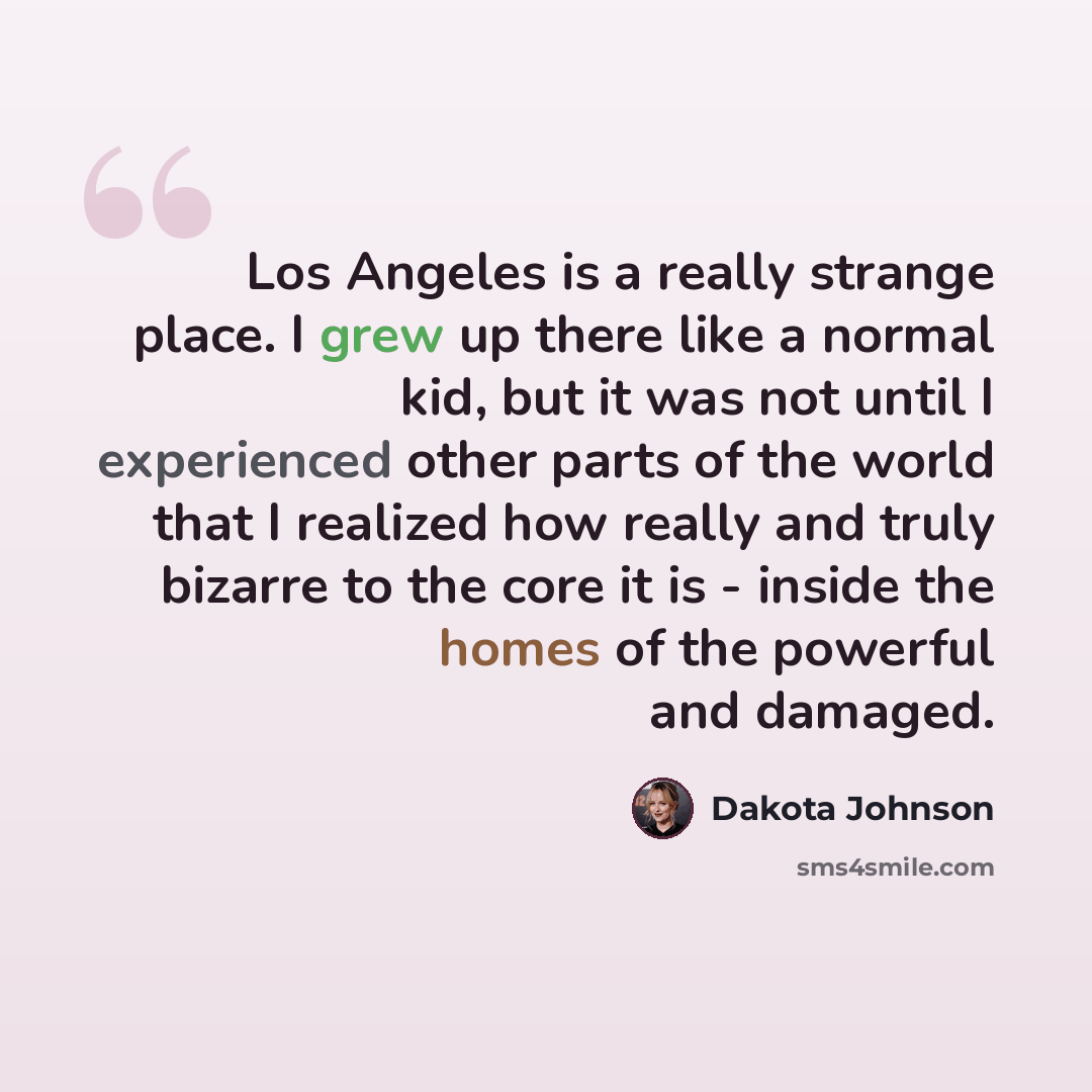 “Los Angeles is a really strange place. I grew up there like a normal kid, but it was not until I experienced other parts of the world that I realized how really and truly bizarre to the core it is - inside the homes of the powerful and damaged.” quote by Dakota Johnson