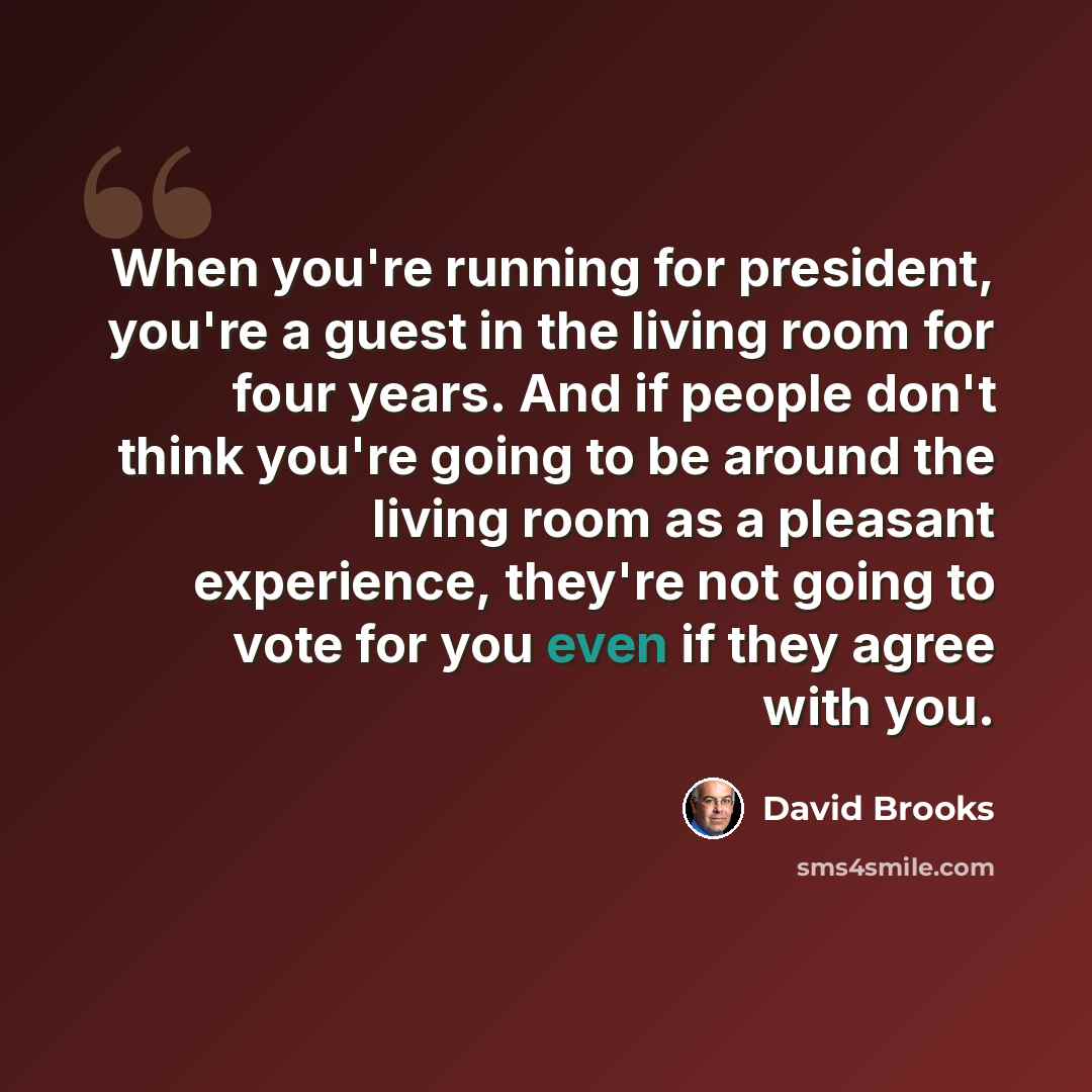 “When you're running for president, you're a guest in the living room for four years. And if people don't think you're going to be around the living room as a pleasant experience, they're not going to vote for you even if they agree with you.” quote by David Brooks