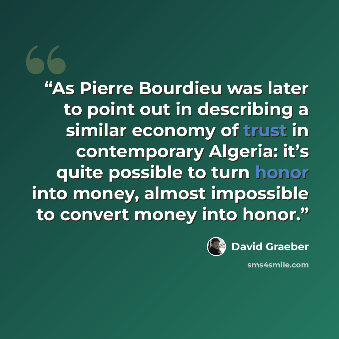 “As Pierre Bourdieu was later to point out in describing a similar economy of trust in contemporary Algeria: it’s quite possible to turn honor into money, almost impossible to convert money into honor.” quote by David Graeber