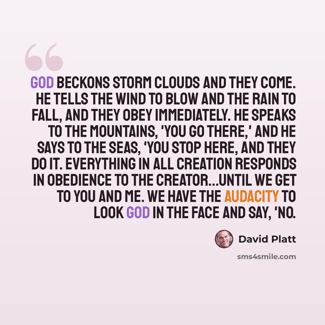 “God beckons storm clouds and they come. He tells the wind to blow and the rain to fall, and they obey immediately. He speaks to the mountains, 'You go there,' and He says to the seas, 'You stop here, and they do it. Everything in all creation responds in obedience to the Creator...until we get to…” quote by David Platt