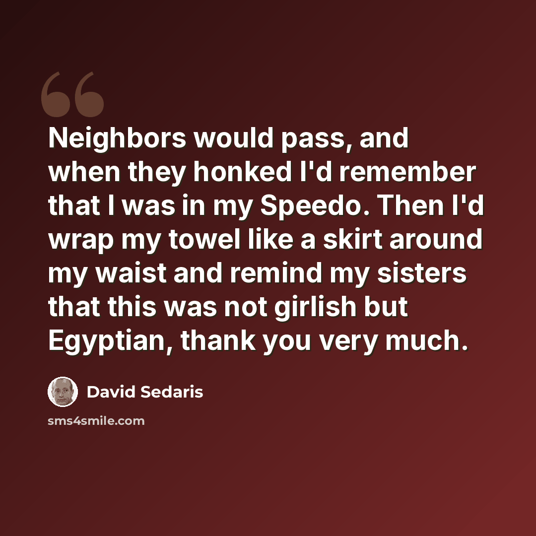 “Neighbors would pass, and when they honked I'd remember that I was in my Speedo. Then I'd wrap my towel like a skirt around my waist and remind my sisters that this was not girlish but Egyptian, thank you very much.” quote by David Sedaris