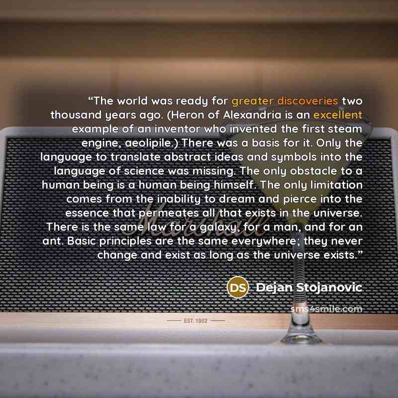 “The world was ready for greater discoveries two thousand years ago. (Heron of Alexandria is an excellent example of an inventor who invented the first steam engine, aeolipile.) There was a basis for it. Only the language to translate abstract ideas and symbols into the language of science was…” quote by Dejan Stojanovic