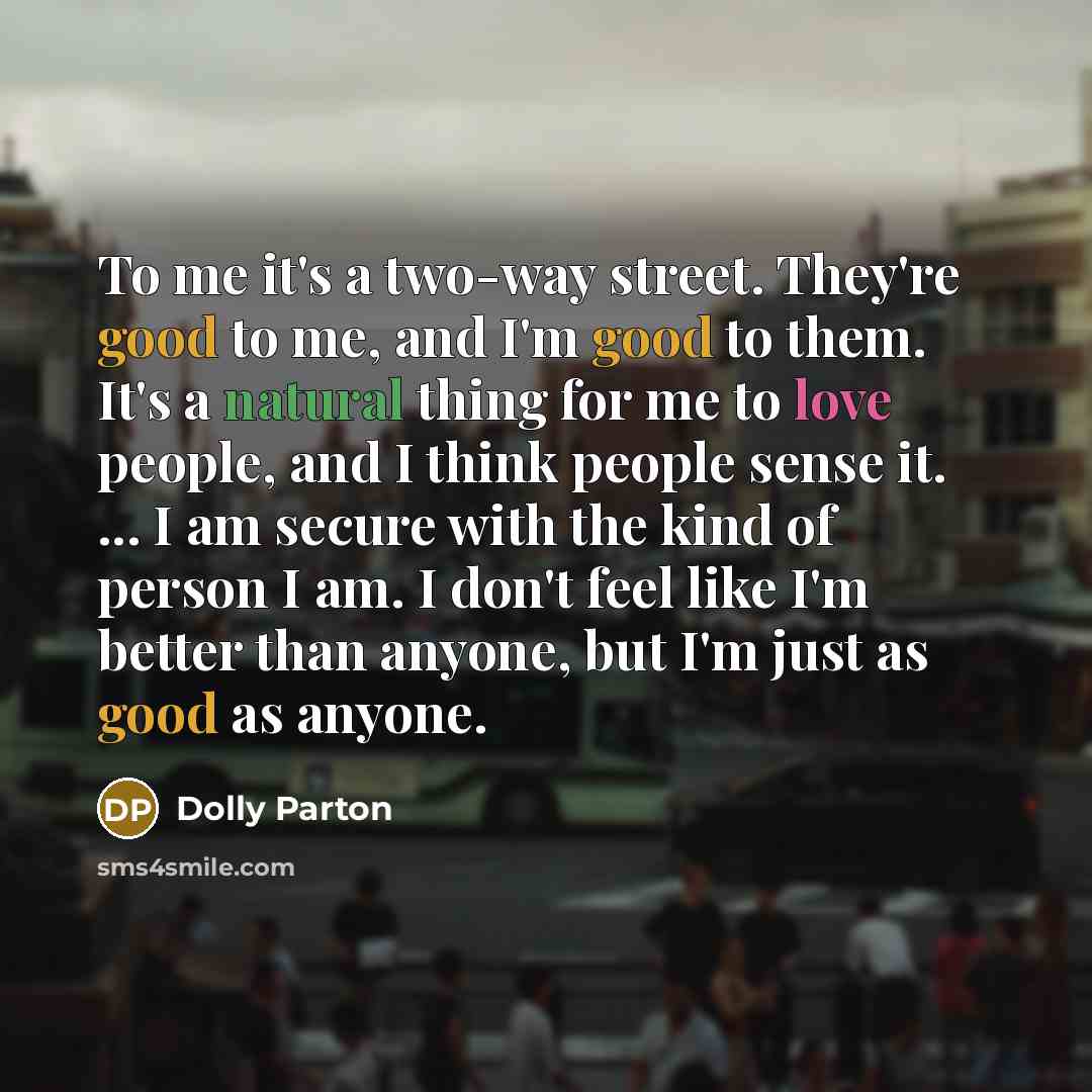 “To me it's a two-way street. They're good to me, and I'm good to them. It's a natural thing for me to love people, and I think people sense it. ... I am secure with the kind of person I am. I don't feel like I'm better than anyone, but I'm just as good as anyone.” quote by Dolly Parton