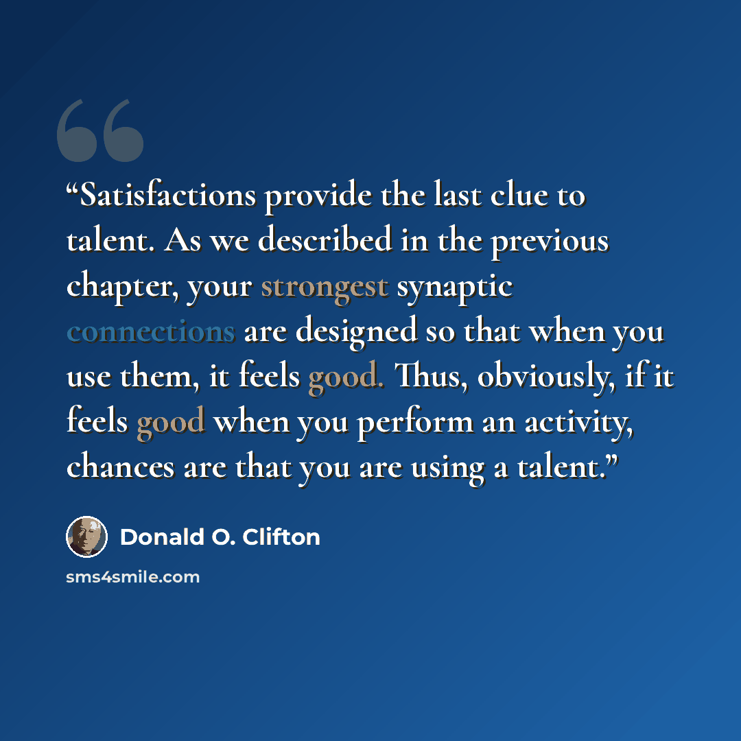 “Satisfactions provide the last clue to talent. As we described in the previous chapter, your strongest synaptic connections are designed so that when you use them, it feels good. Thus, obviously, if it feels good when you perform an activity, chances are that you are using a talent.” quote by Donald O. Clifton