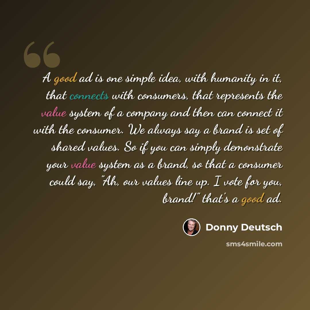 “A good ad is one simple idea, with humanity in it, that connects with consumers, that represents the value system of a company and then can connect it with the consumer. We always say a brand is set of shared values. So if you can simply demonstrate your value system as a brand, so that a consumer…” quote by Donny Deutsch