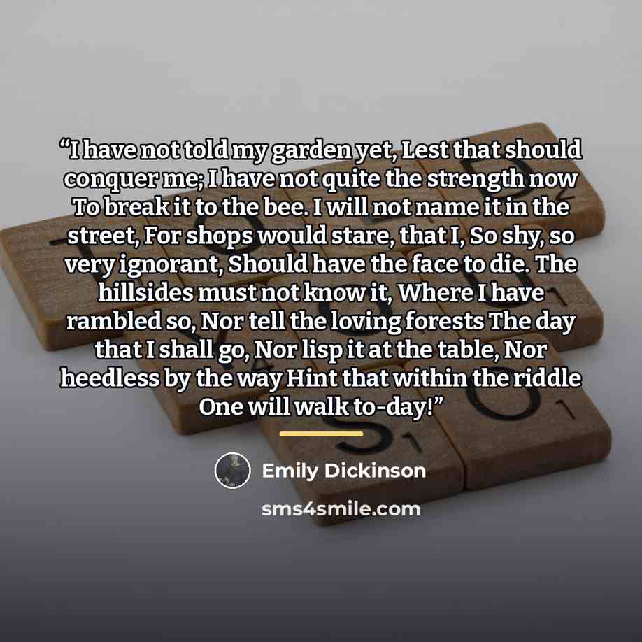 “I have not told my garden yet, Lest that should conquer me; I have not quite the strength now To break it to the bee. I will not name it in the street, For shops would stare, that I, So shy, so very ignorant, Should have the face to die. The hillsides must not know it, Where I have rambled so, Nor…” quote by Emily Dickinson