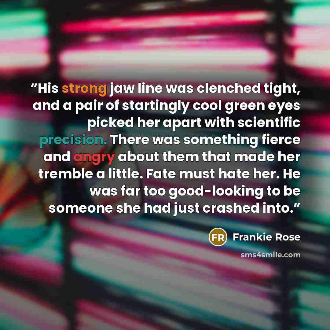“His strong jaw line was clenched tight, and a pair of startingly cool green eyes picked her apart with scientific precision. There was something fierce and angry about them that made her tremble a little. Fate must hate her. He was far too good-looking to be someone she had just crashed into.” quote by Frankie Rose