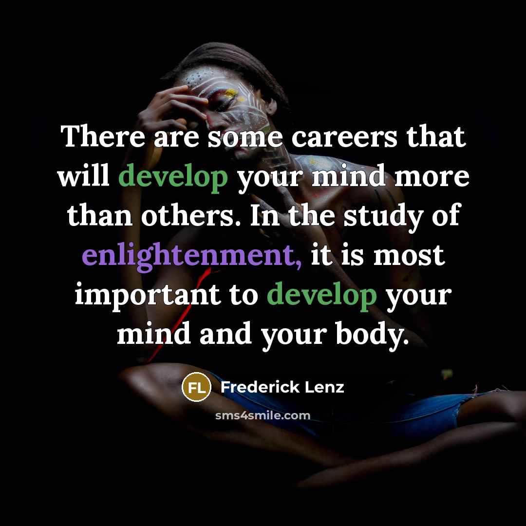 “There are some careers that will develop your mind more than others. In the study of enlightenment, it is most important to develop your mind and your body.” quote by Frederick Lenz