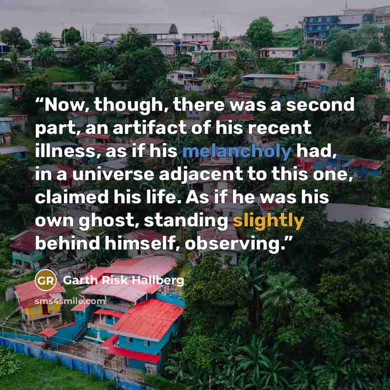 “Now, though, there was a second part, an artifact of his recent illness, as if his melancholy had, in a universe adjacent to this one, claimed his life. As if he was his own ghost, standing slightly behind himself, observing.” quote by Garth Risk Hallberg