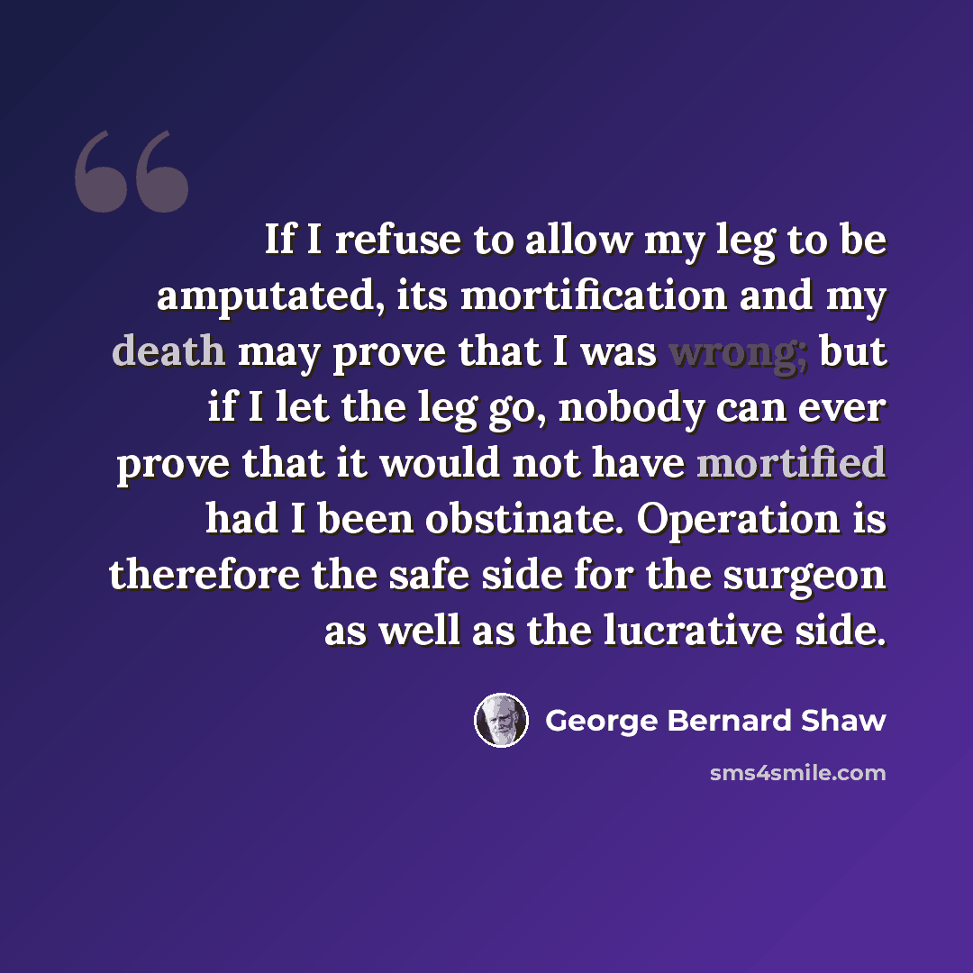 “If I refuse to allow my leg to be amputated, its mortification and my death may prove that I was wrong; but if I let the leg go, nobody can ever prove that it would not have mortified had I been obstinate. Operation is therefore the safe side for the surgeon as well as the lucrative side.” quote by George Bernard Shaw