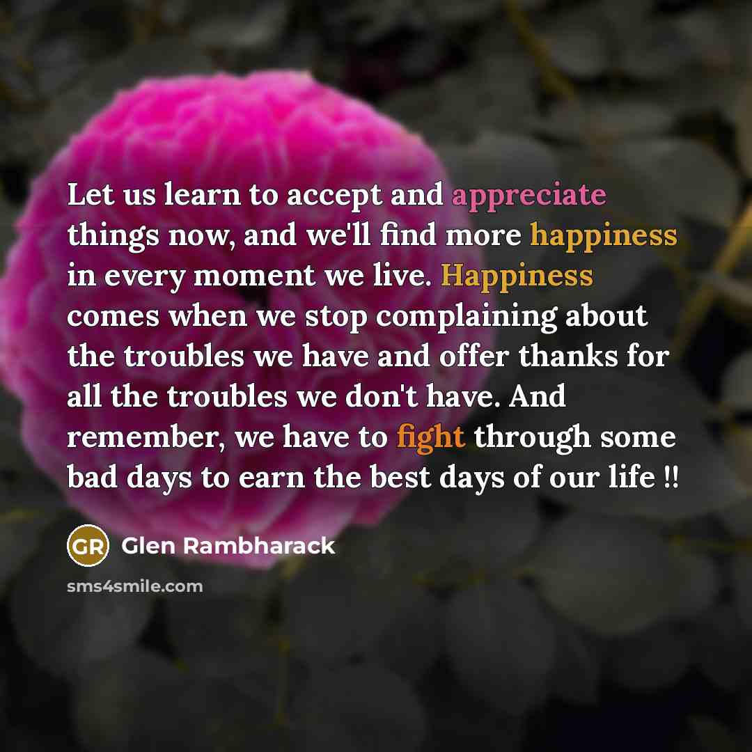 “Let us learn to accept and appreciate things now, and we'll find more happiness in every moment we live. Happiness comes when we stop complaining about the troubles we have and offer thanks for all the troubles we don't have. And remember, we have to fight through some bad days to earn the best…” quote by Glen Rambharack