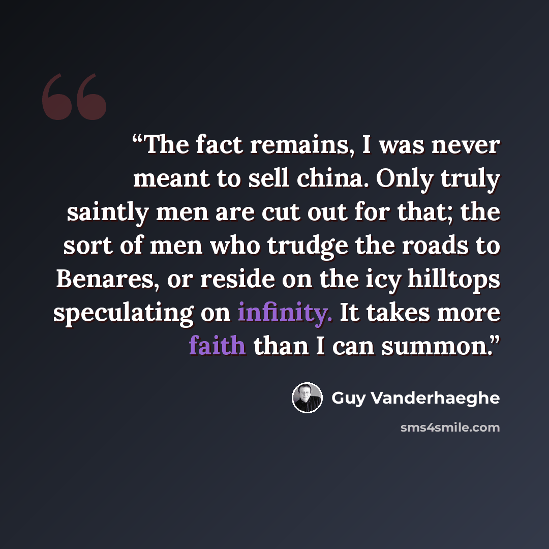 “The fact remains, I was never meant to sell china. Only truly saintly men are cut out for that; the sort of men who trudge the roads to Benares, or reside on the icy hilltops speculating on infinity. It takes more faith than I can summon.” quote by Guy Vanderhaeghe