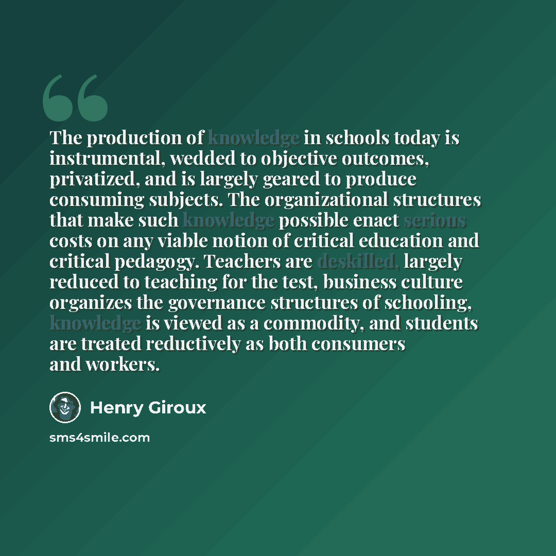 “The production of knowledge in schools today is instrumental, wedded to objective outcomes, privatized, and is largely geared to produce consuming subjects. The organizational structures that make such knowledge possible enact serious costs on any viable notion of critical education and critical…” quote by Henry Giroux