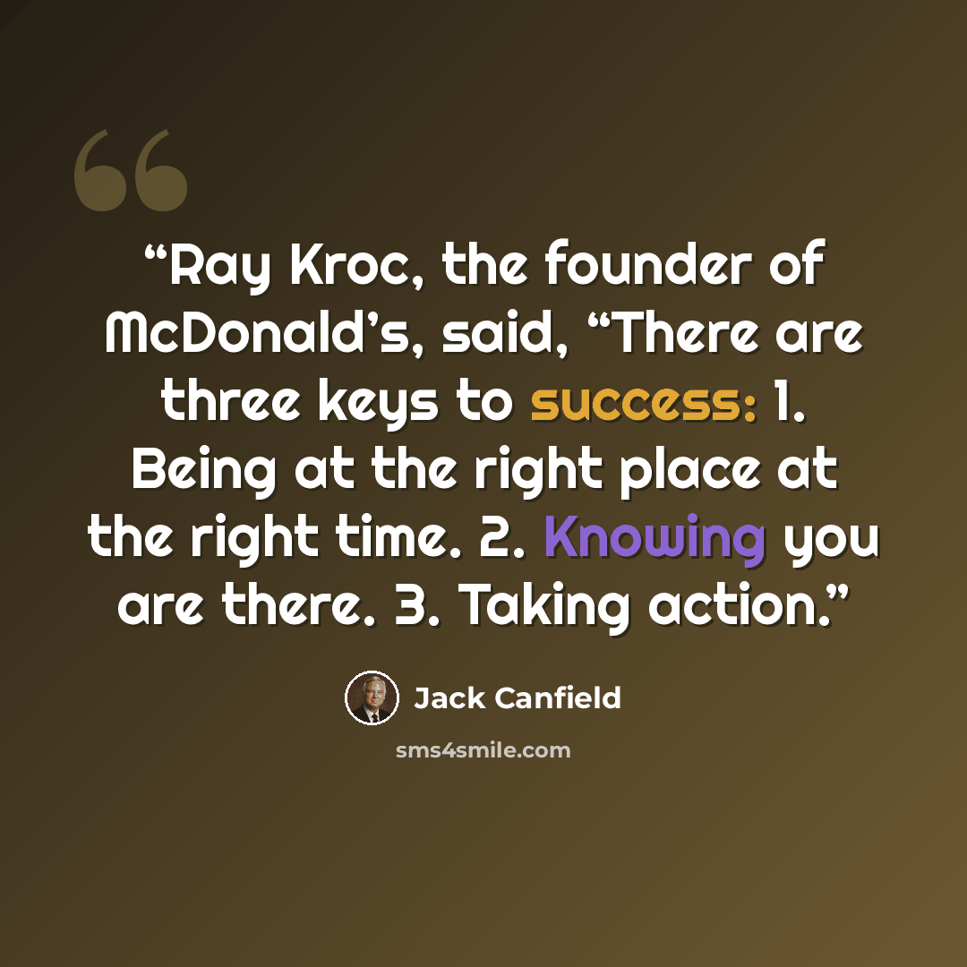 “Ray Kroc, the founder of McDonald’s, said, “There are three keys to success: 1. Being at the right place at the right time. 2. Knowing you are there. 3. Taking action.” quote by Jack Canfield