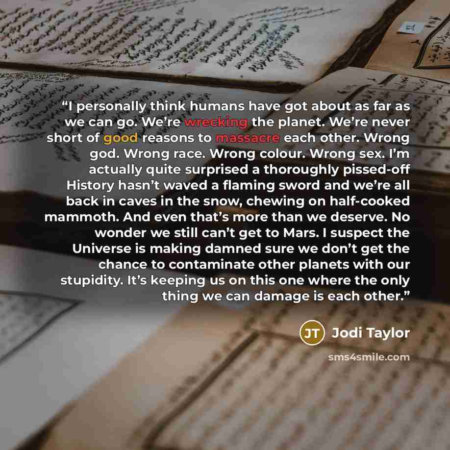 “I personally think humans have got about as far as we can go. We’re wrecking the planet. We’re never short of good reasons to massacre each other. Wrong god. Wrong race. Wrong colour. Wrong sex. I’m actually quite surprised a thoroughly pissed-off History hasn’t waved a flaming sword and we’re all…” quote by Jodi Taylor