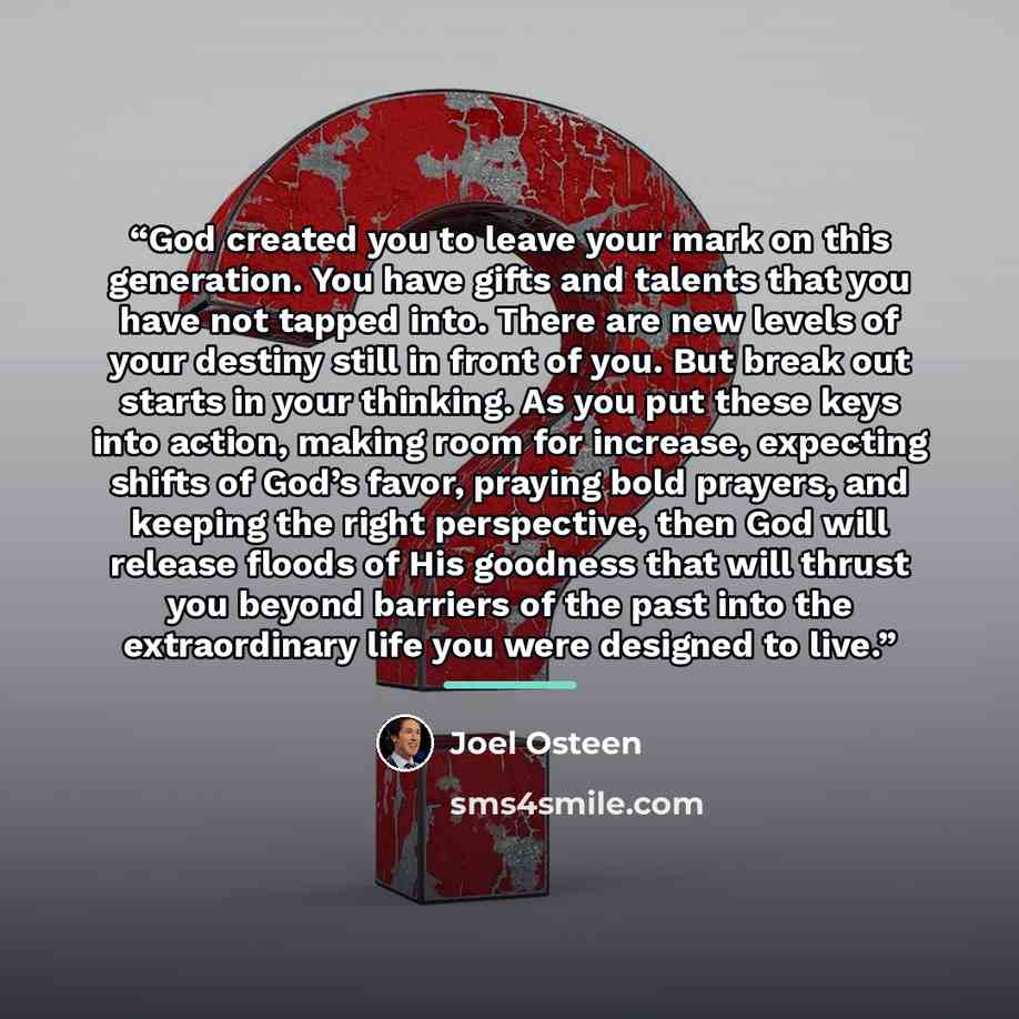 “God created you to leave your mark on this generation. You have gifts and talents that you have not tapped into. There are new levels of your destiny still in front of you. But break out starts in your thinking. As you put these keys into action, making room for increase, expecting shifts of God’s…” quote by Joel Osteen