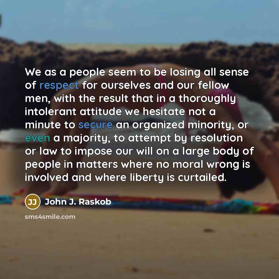 “We as a people seem to be losing all sense of respect for ourselves and our fellow men, with the result that in a thoroughly intolerant attitude we hesitate not a minute to secure an organized minority, or even a majority, to attempt by resolution or law to impose our will on a large body of…” quote by John J. Raskob
