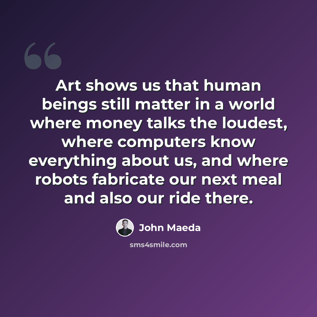 “Art shows us that human beings still matter in a world where money talks the loudest, where computers know everything about us, and where robots fabricate our next meal and also our ride there.” quote by John Maeda