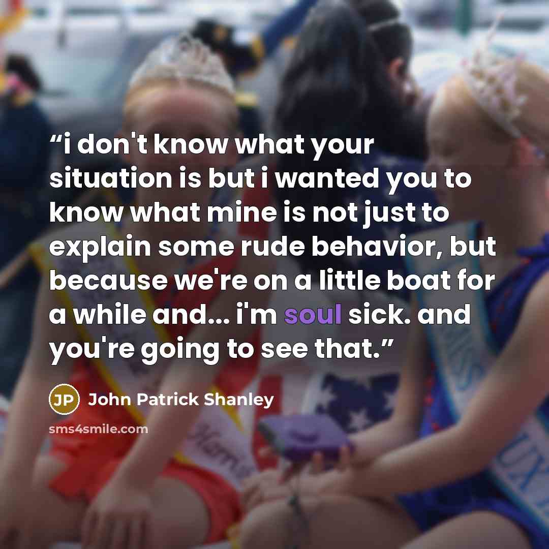 “i don't know what your situation is but i wanted you to know what mine is not just to explain some rude behavior, but because we're on a little boat for a while and... i'm soul sick. and you're going to see that.” quote by John Patrick Shanley