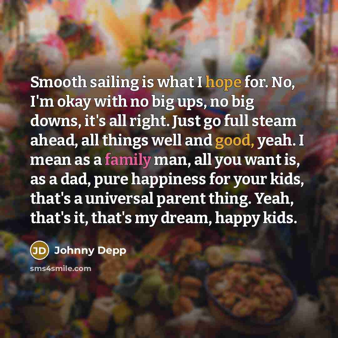 “Smooth sailing is what I hope for. No, I'm okay with no big ups, no big downs, it's all right. Just go full steam ahead, all things well and good, yeah. I mean as a family man, all you want is, as a dad, pure happiness for your kids, that's a universal parent thing. Yeah, that's it, that's my…” quote by Johnny Depp