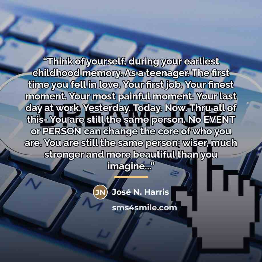 “Think of yourself, during your earliest childhood memory. As a teenager. The first time you fell in love. Your first job. Your finest moment. Your most painful moment. Your last day at work. Yesterday. Today. Now. Thru all of this- You are still the same person. No EVENT or PERSON can change the…” quote by José N. Harris
