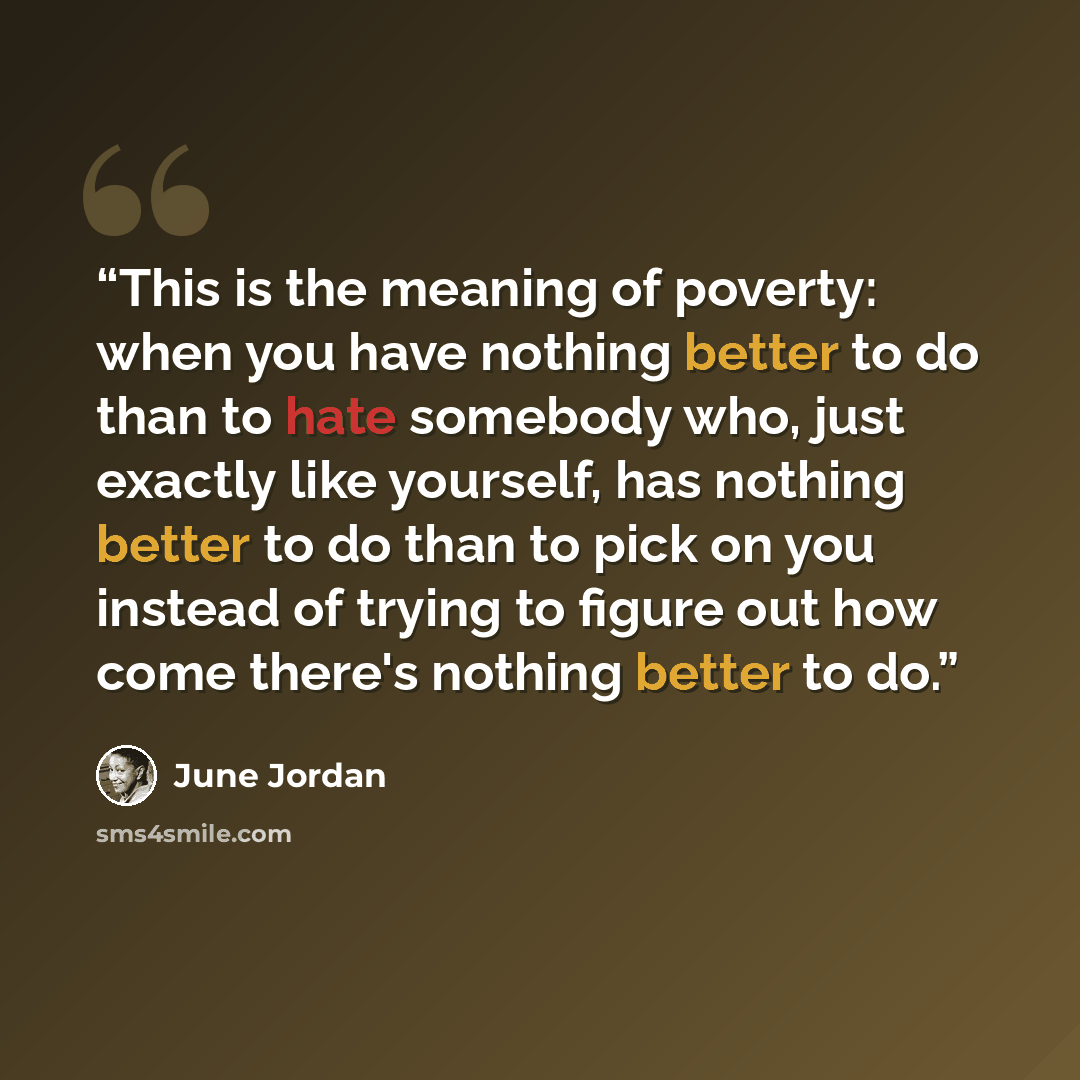 “This is the meaning of poverty: when you have nothing better to do than to hate somebody who, just exactly like yourself, has nothing better to do than to pick on you instead of trying to figure out how come there's nothing better to do.” quote by June Jordan