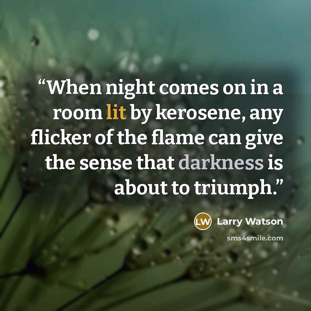 “When night comes on in a room lit by kerosene, any flicker of the flame can give the sense that darkness is about to triumph.” quote by Larry Watson