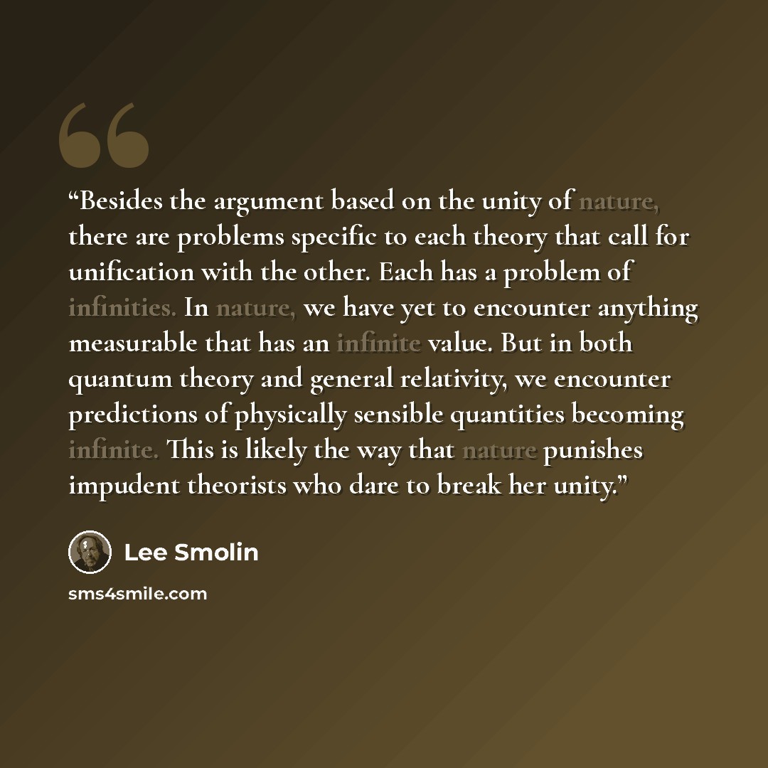 “Besides the argument based on the unity of nature, there are problems specific to each theory that call for unification with the other. Each has a problem of infinities. In nature, we have yet to encounter anything measurable that has an infinite value. But in both quantum theory and general…” quote by Lee Smolin