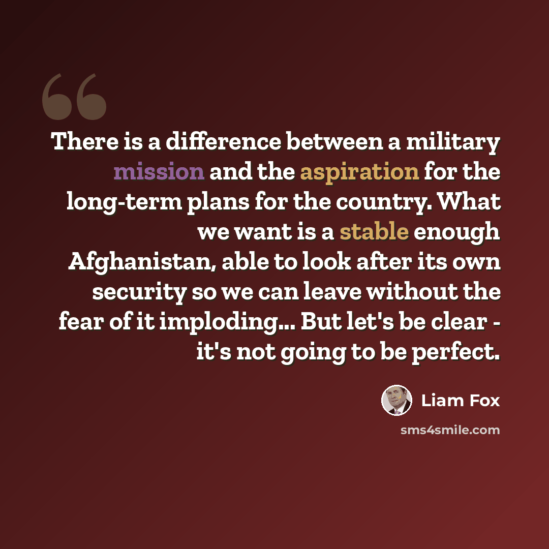 “There is a difference between a military mission and the aspiration for the long-term plans for the country. What we want is a stable enough Afghanistan, able to look after its own security so we can leave without the fear of it imploding... But let's be clear - it's not going to be perfect.” quote by Liam Fox